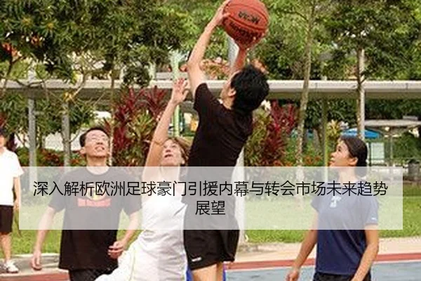 深入解析欧洲足球豪门引援内幕与转会市场未来趋势展望