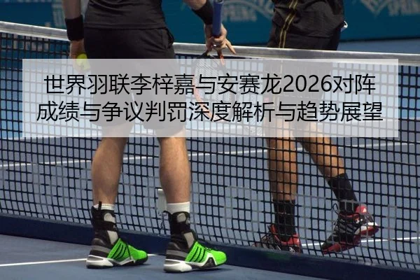 世界羽联李梓嘉与安赛龙2026对阵成绩与争议判罚深度解析与趋势展望